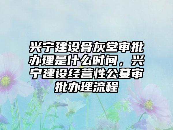 兴宁建设骨灰堂审批办理是什么时间，兴宁建设经营性公墓审批办理流程