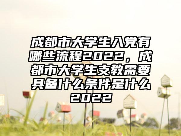 成都市大学生入党有哪些流程2022，成都市大学生支教需要具备什么条件是什么2022
