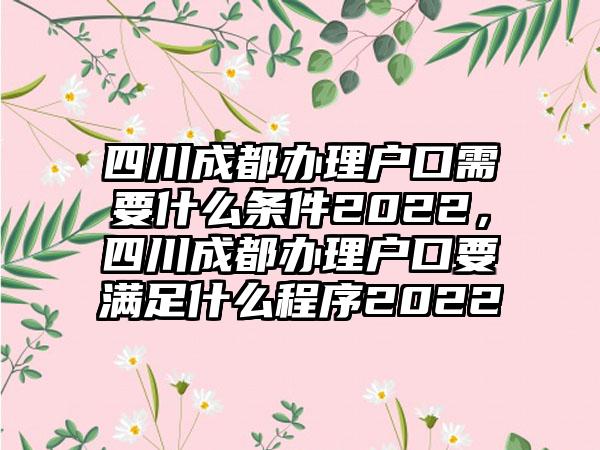 四川成都办理户口需要什么条件2022，四川成都办理户口要满足什么程序2022