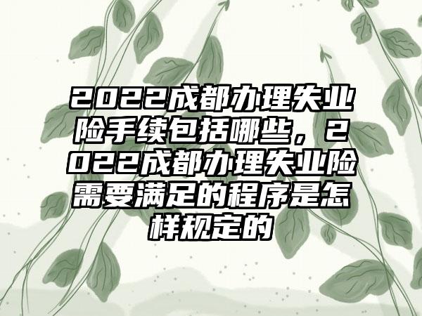 2022成都办理失业险手续包括哪些，2022成都办理失业险需要满足的程序是怎样规定的
