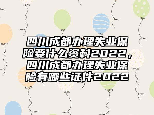 四川成都办理失业保险要什么资料2022，四川成都办理失业保险有哪些证件2022