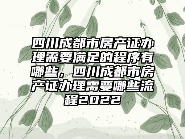 四川成都市房产证办理需要满足的程序有哪些，四川成都市房产证办理需要哪些流程2022