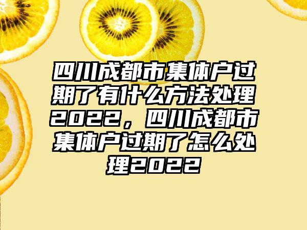 四川成都市集体户过期了有什么方法处理2022，四川成都市集体户过期了怎么处理2022