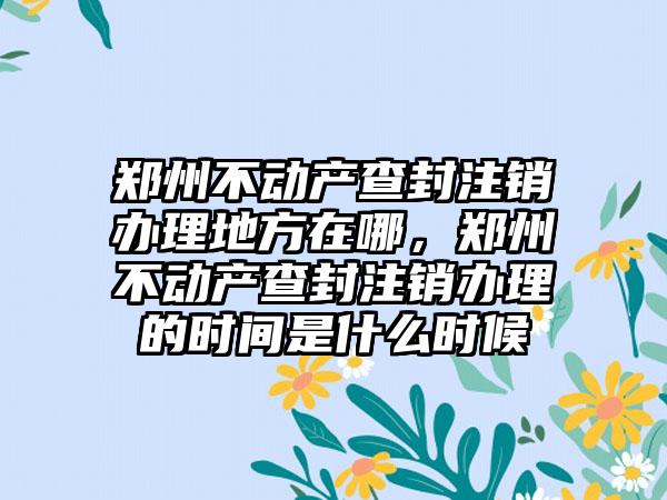 郑州不动产查封注销办理地方在哪,郑州不动产查封注销办理的时间是什么时候