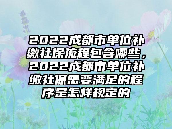 2022成都市单位补缴社保流程包含哪些，2022成都市单位补缴社保需要满足的程序是怎样规定的