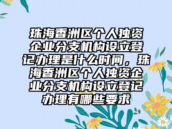 珠海香洲区个人独资企业分支机构设立登记办理是什么时间,珠海香洲区个人独资企业分支机构设立登记办理有哪些要求