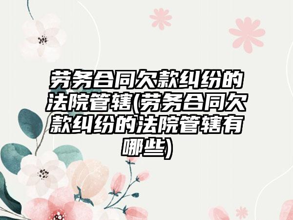 劳务合同欠款纠纷的法院管辖(劳务合同欠款纠纷的法院管辖有哪些)