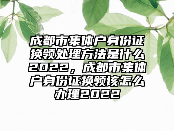 成都市集体户身份证换领处理方法是什么2022,成都市集体户身份证换领该怎么办理2022