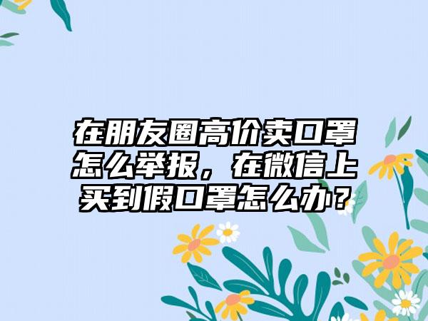 在朋友圈高价卖口罩怎么举报，在微信上买到假口罩怎么办？