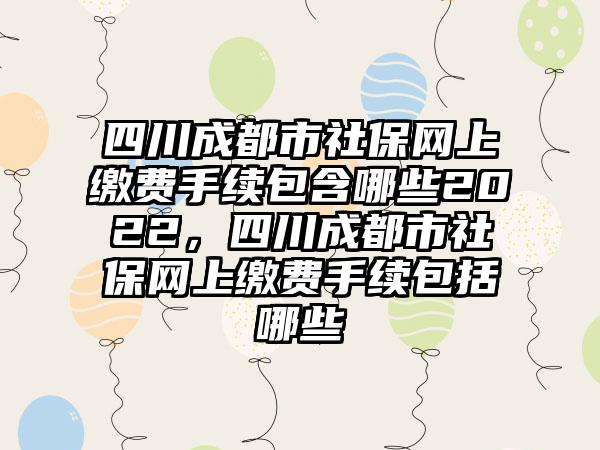 四川成都市社保网上缴费手续包含哪些2022,四川成都市社保网上缴费手续包括哪些