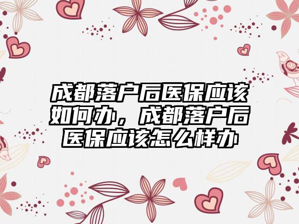 成都落户后医保应该如何办，成都落户后医保应该怎么样办