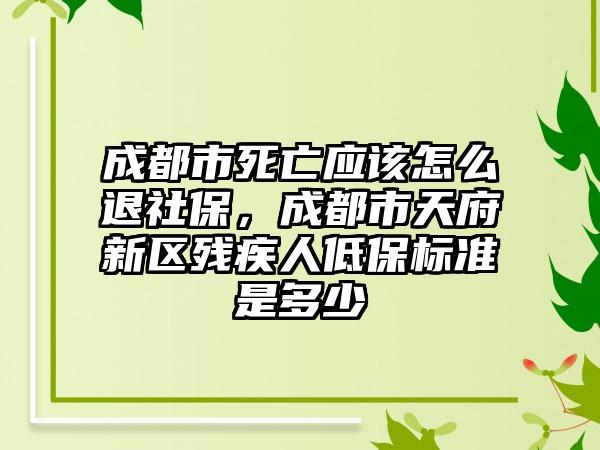 成都市死亡应该怎么退社保，成都市天府新区残疾人低保标准是多少