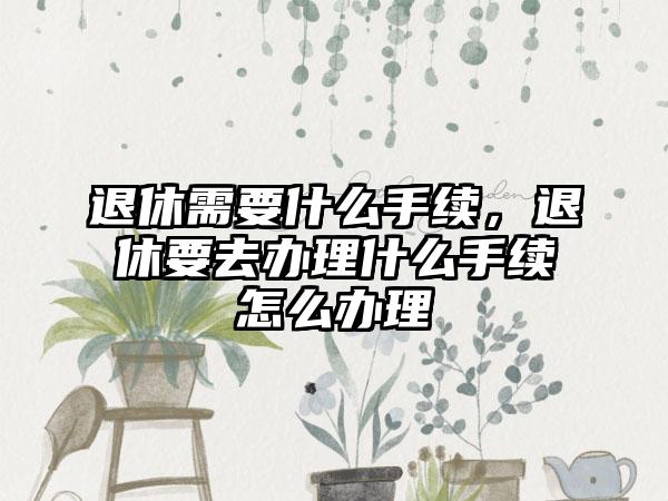 退休需要什么手续，退休要去办理什么手续怎么办理