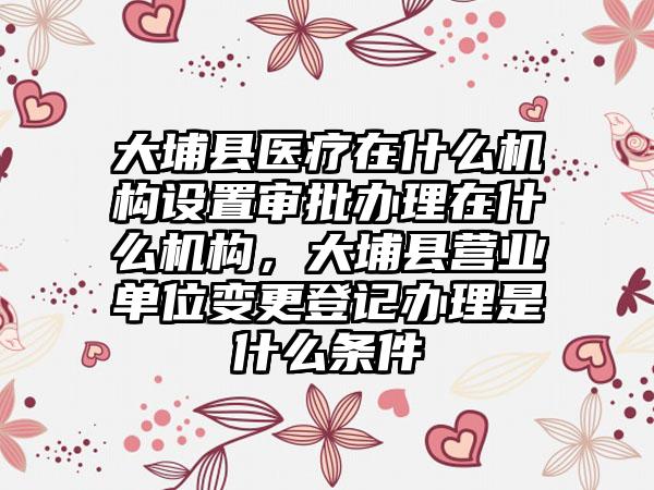 大埔县医疗在什么机构设置审批办理在什么机构,大埔县营业单位变更登记办理是什么条件
