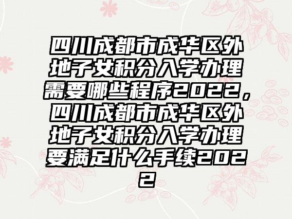 四川成都市成华区外地子女积分入学办理需要哪些程序2022，四川成都市成华区外地子女积分入学办理要满足什么手续2022