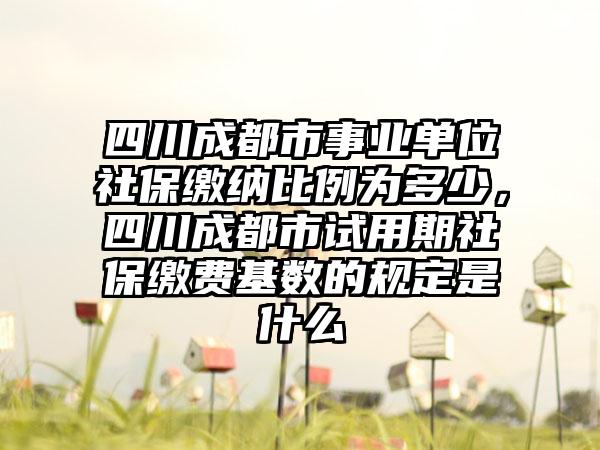 四川成都市事业单位社保缴纳比例为多少，四川成都市试用期社保缴费基数的规定是什么