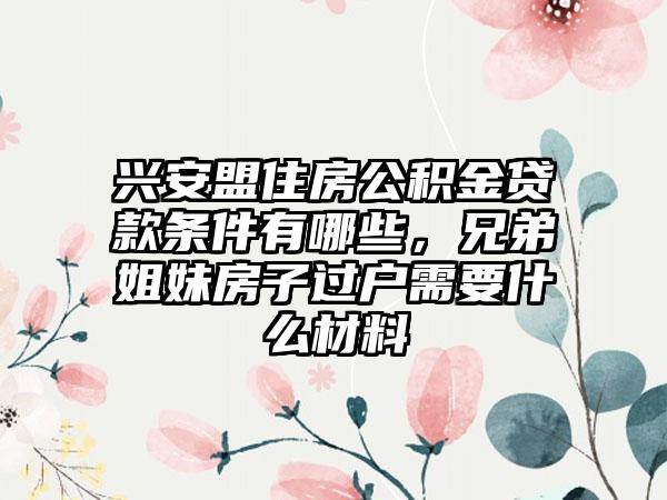 兴安盟住房公积金贷款条件有哪些,兄弟姐妹房子过户需要什么材料