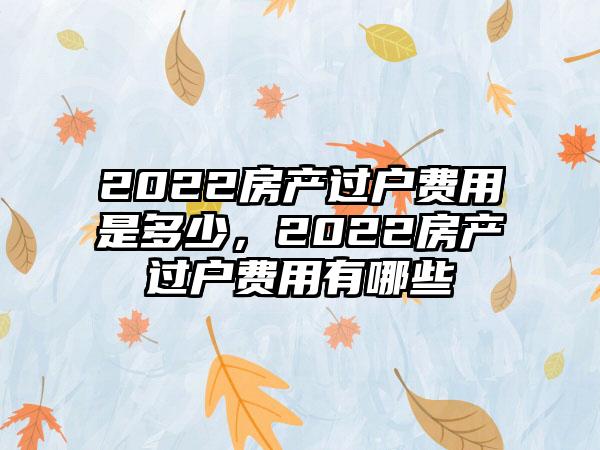 2022房产过户费用是多少，2022房产过户费用有哪些