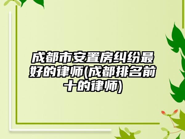 成都市安置房纠纷最好的律师(成都排名前十的律师)