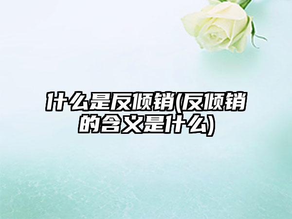 什么是反倾销(反倾销的含义是什么)