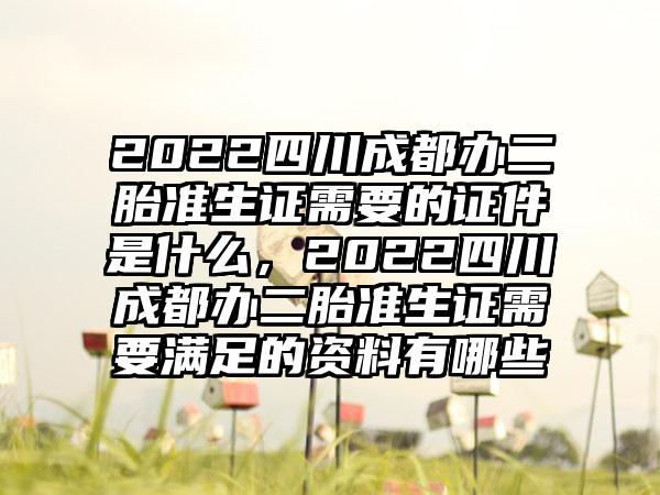 2022四川成都办二胎准生证需要的证件是什么，2022四川成都办二胎准生证需要满足的资料有哪些
