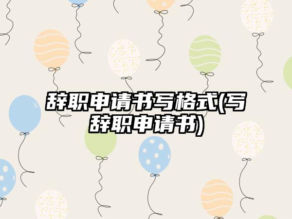 辞职申请书写格式(写辞职申请书)