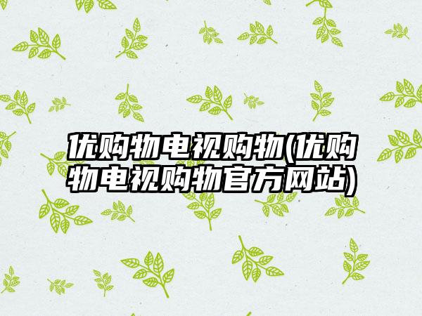 优购物电视购物(优购物电视购物官方网站)