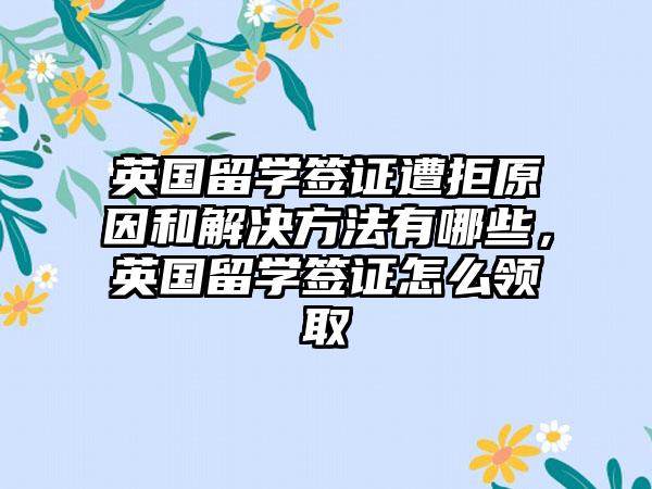 英国留学签证遭拒原因和解决方法有哪些，英国留学签证怎么领取