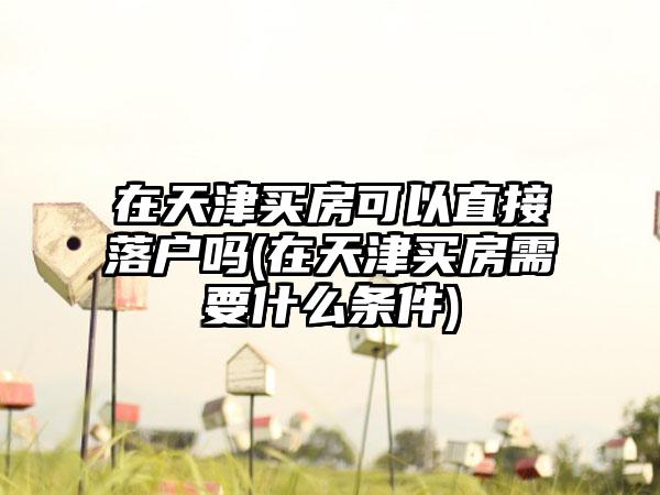 在天津买房可以直接落户吗(在天津买房需要什么条件)