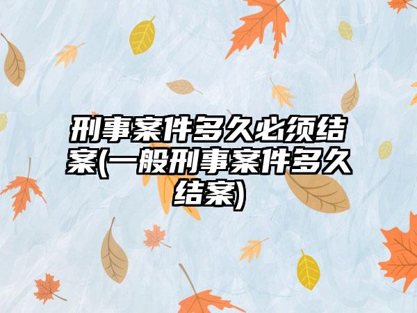 刑事案件多久必须结案(一般刑事案件多久结案)