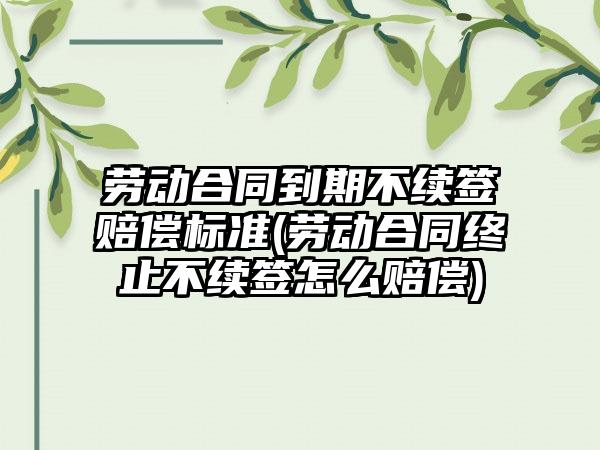 劳动合同到期不续签赔偿标准(劳动合同终止不续签怎么赔偿)