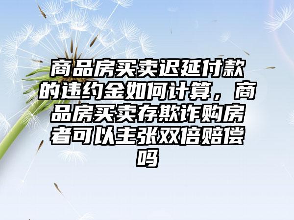 商品房买卖迟延付款的违约金如何计算，商品房买卖存欺诈购房者可以主张双倍赔偿吗