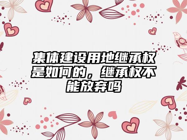 集体建设用地继承权是如何的，继承权不能放弃吗