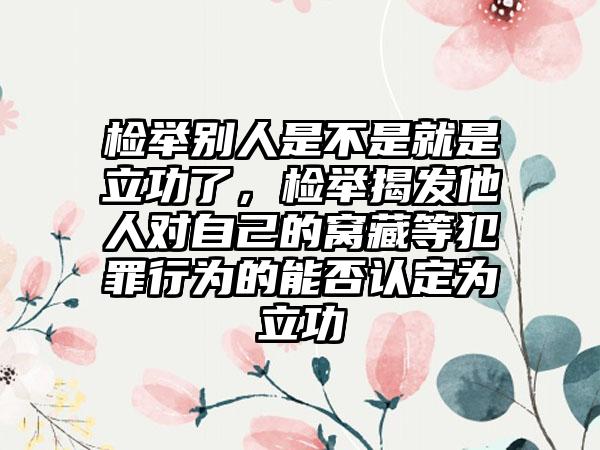 检举别人是不是就是立功了，检举揭发他人对自己的窝藏等犯罪行为的能否认定为立功