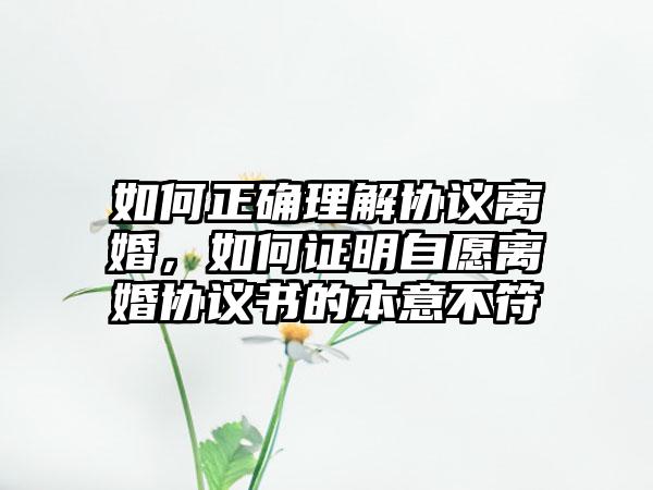 如何正确理解协议离婚，如何证明自愿离婚协议书的本意不符