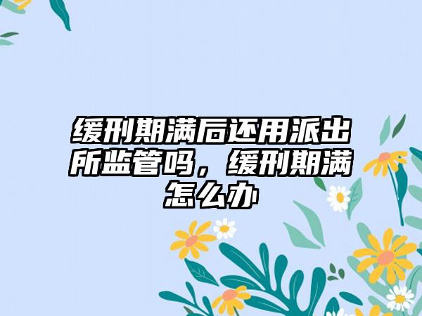 缓刑期满后还用派出所监管吗，缓刑期满怎么办
