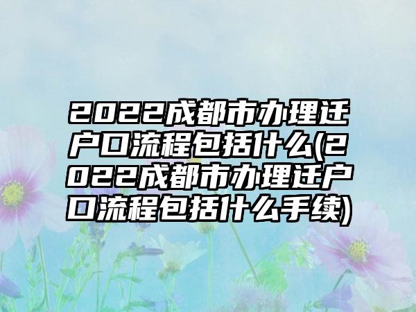 2022成都市办理迁户口流程包括什么(2022成都市办理迁户口流程包括什么手续)