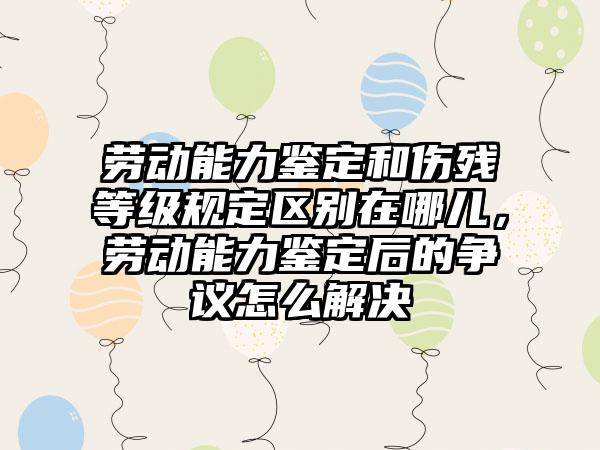 劳动能力鉴定和伤残等级规定区别在哪儿，劳动能力鉴定后的争议怎么解决