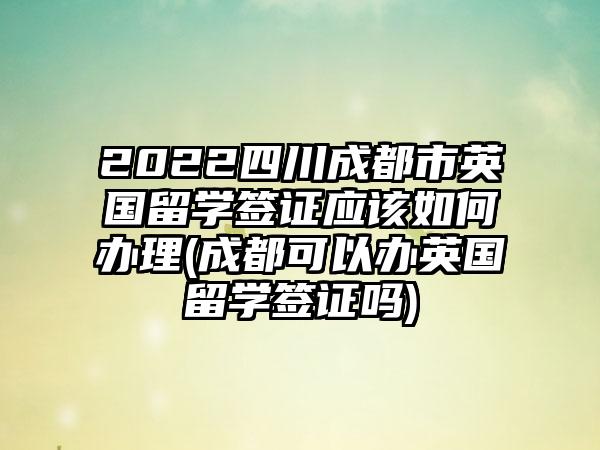 2022四川成都市英国留学签证应该如何办理(成都可以办英国留学签证吗)