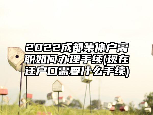 2022成都集体户离职如何办理手续(现在迁户口需要什么手续)