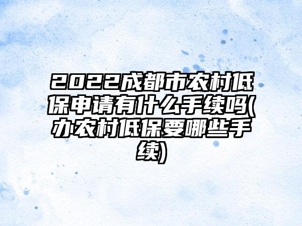 2022成都市农村低保申请有什么手续吗(办农村低保要哪些手续)