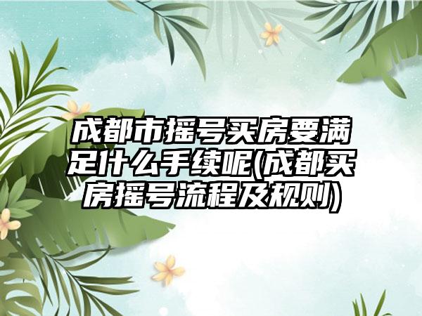 成都市摇号买房要满足什么手续呢(成都买房摇号流程及规则)