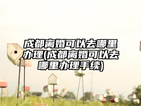 成都离婚可以去哪里办理(成都离婚可以去哪里办理手续)