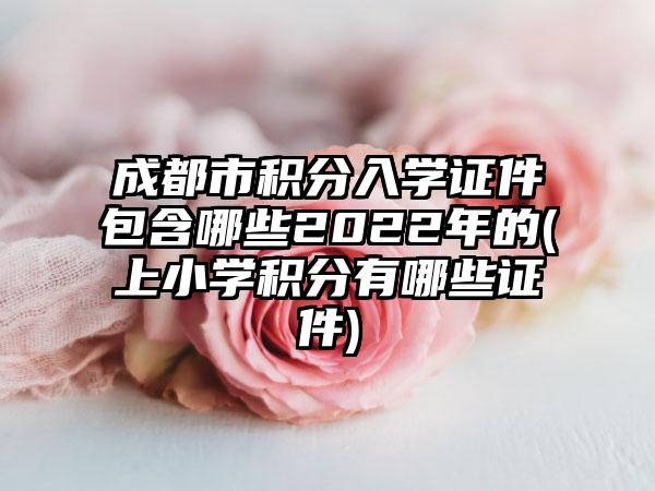 成都市积分入学证件包含哪些2022年的(上小学积分有哪些证件)