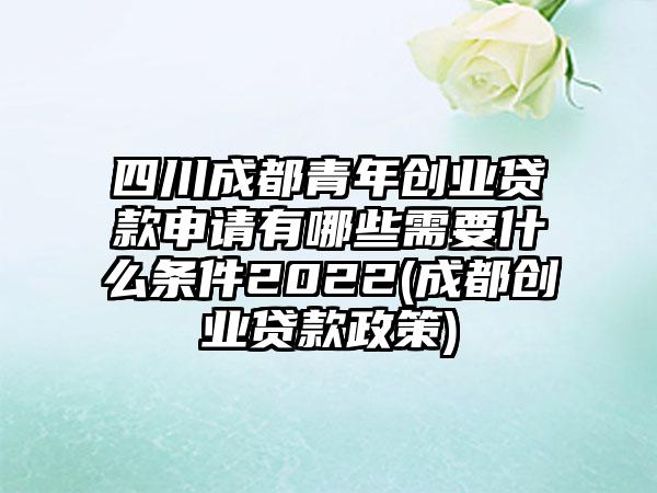 四川成都青年创业贷款申请有哪些需要什么条件2022(成都创业贷款政策)