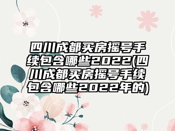 四川成都买房摇号手续包含哪些2022(四川成都买房摇号手续包含哪些2022年的)