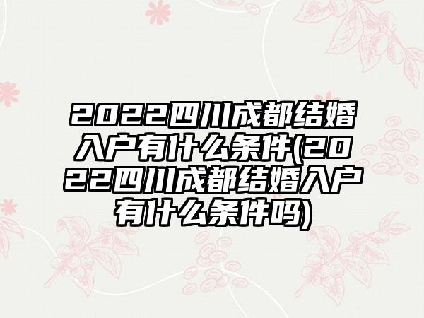 2022四川成都结婚入户有什么条件(2022四川成都结婚入户有什么条件吗)