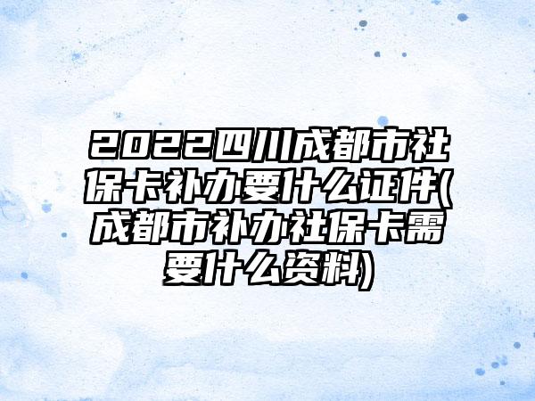 2022四川成都市社保卡补办要什么证件(成都市补办社保卡需要什么资料)