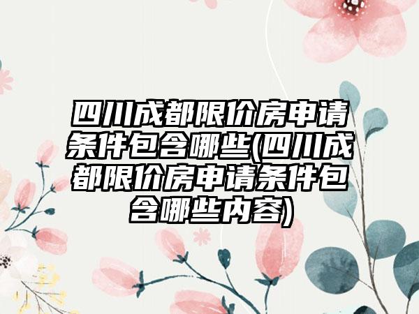 四川成都限价房申请条件包含哪些(四川成都限价房申请条件包含哪些内容)