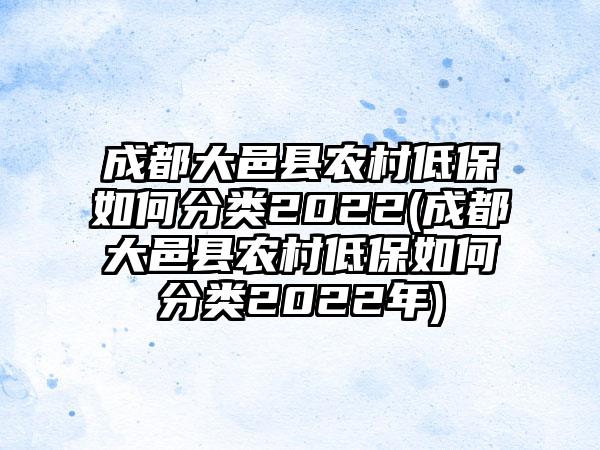 成都大邑县农村低保如何分类2022(成都大邑县农村低保如何分类2022年)